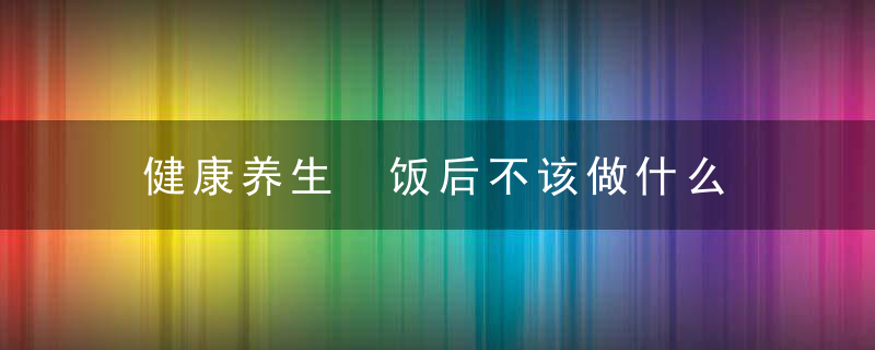 健康养生 饭后不该做什么，饭后也是养生“黄金期”,做好这3件事,身体更健康